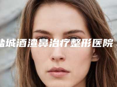 盐城酒渣鼻治疗整形医院排名榜重磅来袭,盐城正大整形美容医院强势上榜
