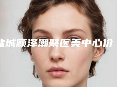 盐城顾泽潮聚医美中心价格(价目)表全新2025附下颏脂肪抽吸案例