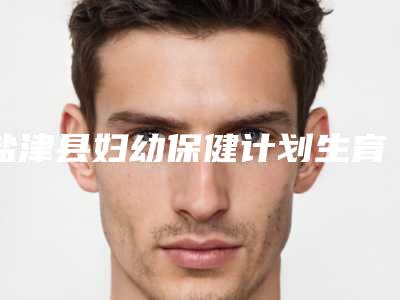 盐津县妇幼保健计划生育服务中心价格(费用)清单新预览附雅姿玻尿酸案例