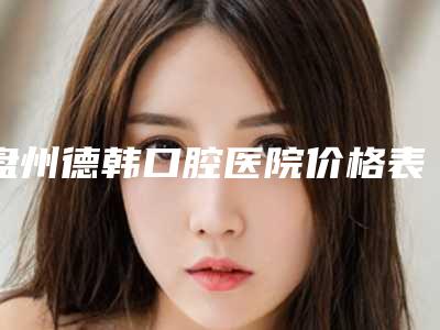 盘州德韩口腔医院价格表(费用)新版更新公布-附镶牙活动义齿案例