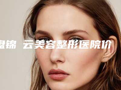 盘锦琇云美容整形医院价格(收费标准)查询2025(注射玻尿酸塑形费用为什么不相同)