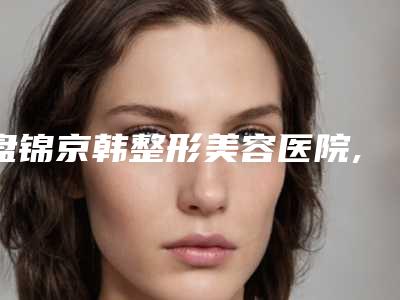 盘锦京韩整形美容医院,盘锦盛蝶瑞希医疗美容整形诊所专家-技术pk