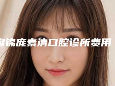 盘锦庞素清口腔诊所费用表明细全新解密一览附金属非自锁矫正案例
