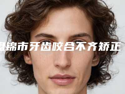 盘锦市牙齿咬合不齐矫正医院排名前十位点击收藏(盘锦奥泰口腔医疗机构助力变美)