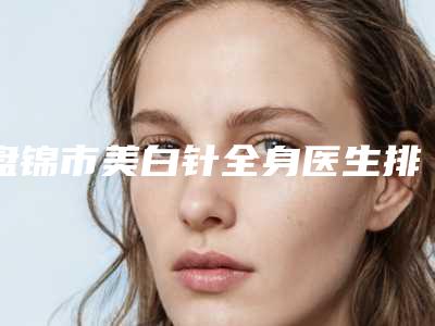 盘锦市美白针全身医生排行榜前十名名单大全一览-盘锦市美白针全身医生