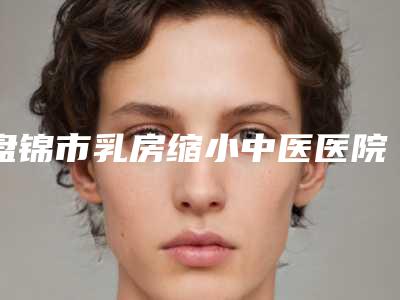 盘锦市乳房缩小中医医院哪家好(盘锦整形服务中心老牌医生口碑出众)