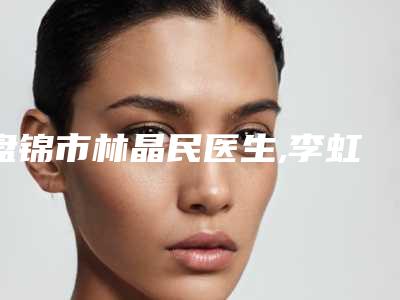 盘锦市林晶民医生,李虹医生内眼角处理口碑技术对比出炉