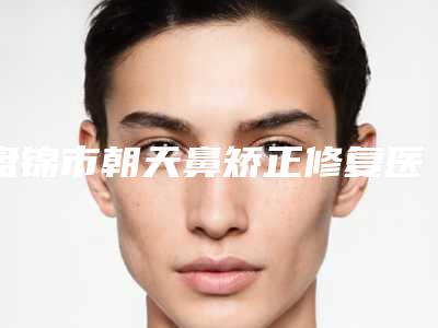 盘锦市朝天鼻矫正修复医院在榜名单前五前八今日亮相-盘锦联合美医疗整形美容门诊部技术好人气高