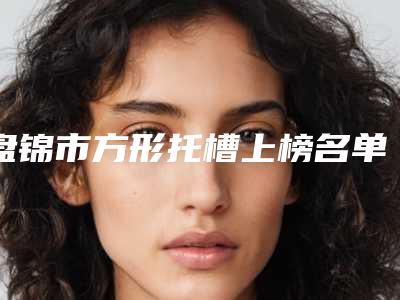 盘锦市方形托槽上榜名单口碑与实力都好的有哪些-盘锦市方形托槽口腔医生
