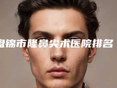 盘锦市隆鼻尖术医院排名榜前十专个资深点评-盘锦琇云医疗美容门诊部是明星医生