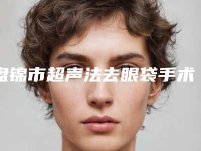 盘锦市超声法去眼袋手术价格收费表详细披露-盘锦市超声法去眼袋手术整形手术价格一般是多少