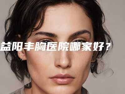 益阳丰胸医院哪家好?