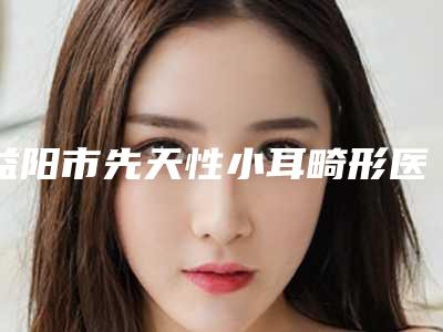 益阳市先天性小耳畸形医生排行榜前十位公布刷新（任朝娟医生好独当一面）