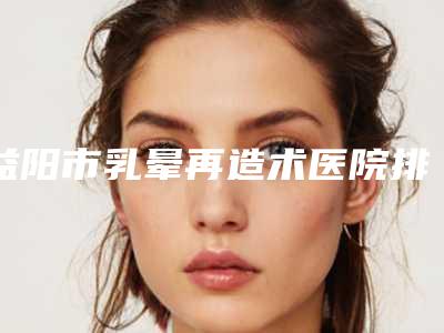 益阳市乳晕再造术医院排名实力公开-益阳市乳晕再造术整形医院