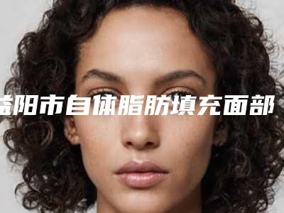 益阳市自体脂肪填充面部手术价格表新版公布-益阳市自体脂肪填充面部手术均价为23946元