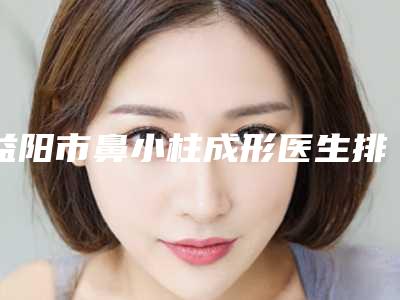 益阳市鼻小柱成形医生排名榜前十名全新揭晓-益阳市鼻小柱成形医生