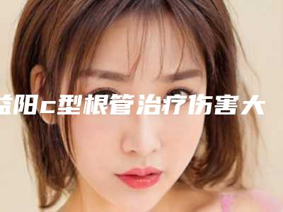 益阳c型根管治疗伤害大吗_益阳c型根管治疗整形对身体有伤害吗
