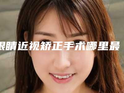 眼睛近视矫正手术哪里最安全_眼睛近视矫正手术是否真的安全可靠