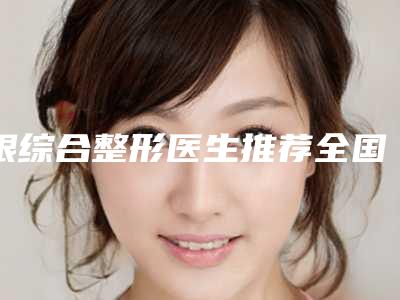 眼综合整形医生推荐全国:眼综合整形医生前50位哪个医院