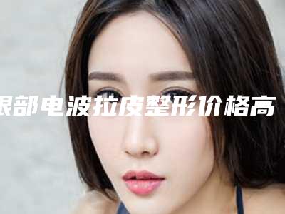眼部电波拉皮整形价格高吗-眼部电波拉皮术大致需要多少钱