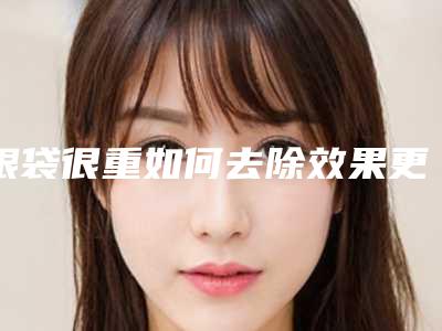 眼袋很重如何去除效果更好(眼袋很重怎么去除)