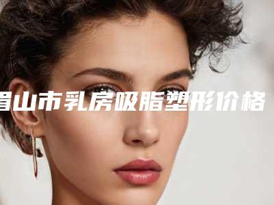 眉山市乳房吸脂塑形价格(2025年眉山市乳房吸脂塑形价格价位表2025优惠来袭)