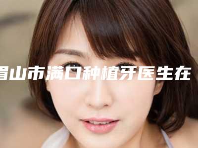 眉山市满口种植牙医生在榜清单前十名综合大盘点-眉山市李弘毅口腔医生