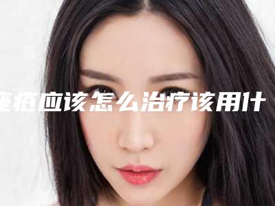 痤疮应该怎么治疗该用什么药膏(痤疮应该怎么治疗图片)