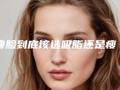 瘦脸到底该选吸脂还是瘦脸的针