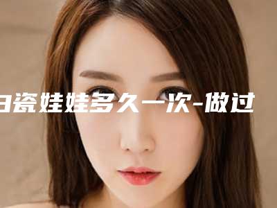 白瓷娃娃多久一次-做过白瓷娃娃三年以后