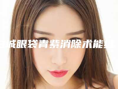 白城眼袋青紫消除术能维持多久,需要多少钱