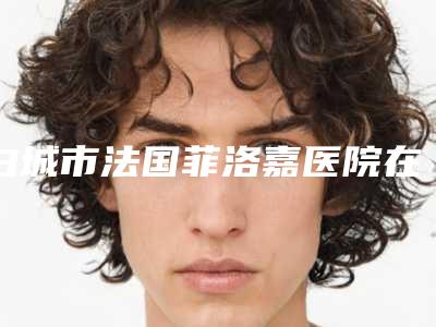 白城市法国菲洛嘉医院在榜名单总结(白城市法国菲洛嘉整形医院)