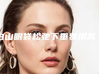 白山眼袋松弛下垂费用高吗影响因素有哪些