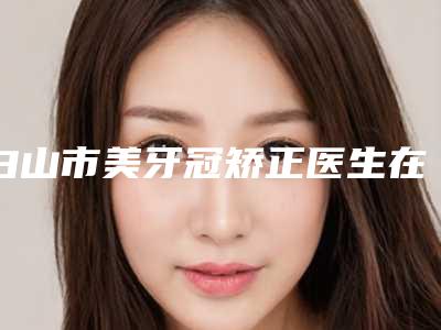 白山市美牙冠矫正医生在榜清单前十位哪个强-白山市王国明口腔医生
