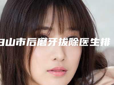 白山市后磨牙拔除医生排名哪个比较好-白山市后磨牙拔除口腔医生