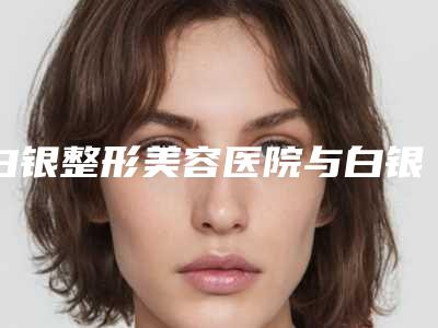 白银整形美容医院与白银唯艺黛妮美容哪家整形最好