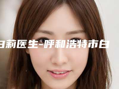 白莉医生-呼和浩特市白莉整形专家体验过都说实力效果好