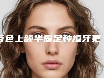 百色上颌半固定种植牙更有效,百色上颌半固定种植牙矫正的效果及手术过程