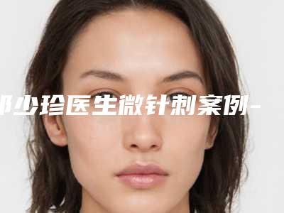 祁少珍医生微针刺案例-价格(价目)表新版更新公布