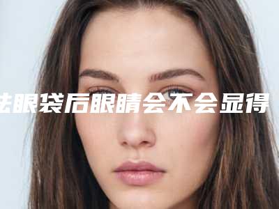 祛眼袋后眼睛会不会显得更有神(为什么去完眼袋还有)