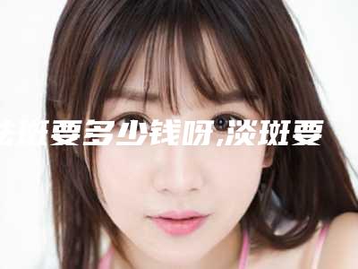 祛斑要多少钱呀,淡斑要多少钱