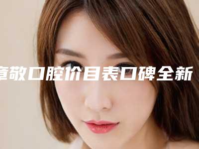 章敬口腔价目表口碑全新一览-附种植牙冠塑钢牙案例