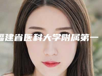 福建省医科大学附属第一医院整形美容外科的具体位置-江彩萍医生,郭国祥医生价格透明公开