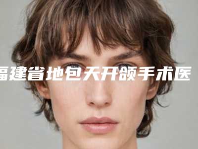 福建省地包天开颌手术医生上榜名单前十更新了-福建省地包天开颌手术医生