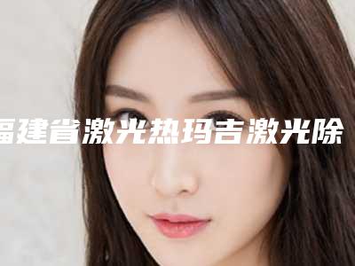 福建省激光热玛吉激光除皱医生上榜清单前十效果大盘点-郑亚荣医生实力口碑都在线