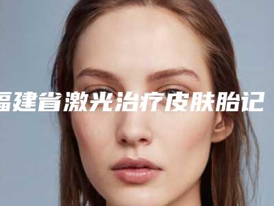 福建省激光治疗皮肤胎记医院排名前十名都有谁(厦门脸博士整形外科门诊部权威代表)