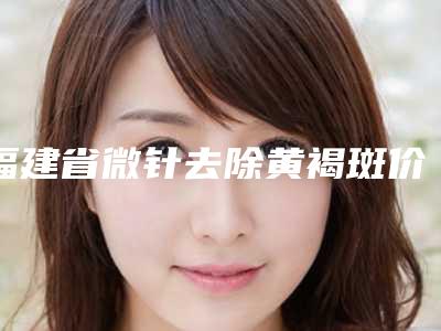 福建省微针去除黄褐斑价目表一览表-福建省微针去除黄褐斑整容手术费用