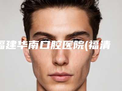 福建华南口腔医院(福清华南门诊)价格(价目)表2025分享