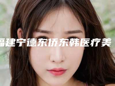 福建宁德东侨东韩医疗美容整形医院2025价格(价目)表大全及双眼皮线例子