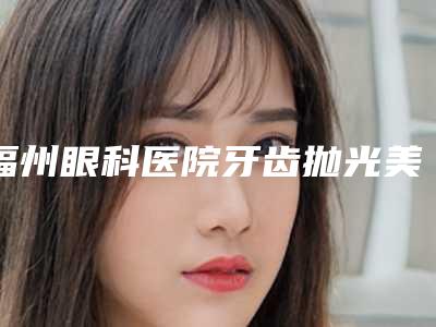 福州眼科医院牙齿抛光美白副作用会有哪些